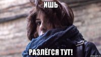 ишь разлёгся тут!