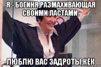 я - богиня,размахивающая своими ластами. люблю вас задроты,кек
