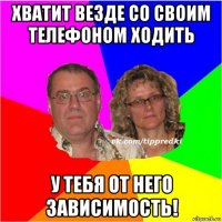 хватит везде со своим телефоном ходить у тебя от него зависимость!