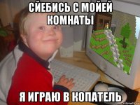 сйебись с мойей комнаты я играю в копатель