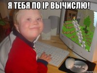 я тебя по ip вычислю! 