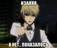 изаяяя а нет.. показалось