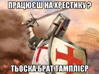 працюєш на хрестику ? тьоска брат тамплієр