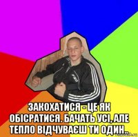  закохатися - це як обісратися. бачать усі, але тепло відчуваєш ти один..