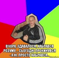  вчора, здавалося, набрався розуму ... сьогодні прокинувся - а ні, просто набрався...