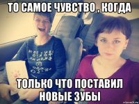 то самое чувство , когда только что поставил новые зубы