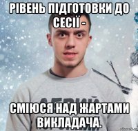 рівень підготовки до сесії - сміюся над жартами викладача.