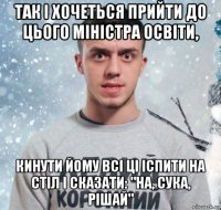 так і хочеться прийти до цього міністра освіти, кинути йому всі ці іспити на стіл і сказати: "на, сука, рішай"