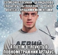 серйозні стосунки - це кидалово. спочатку тобі показують трейлер фентезі з кращими моментами, а потім втягують в повнометражний артхаус.
