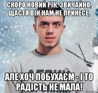 скоро новий рік. звичайно, щастя він нам не принесе, але хоч побухаєм - і то радість не мала!