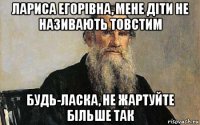 лариса егорівна, мене діти не називають товстим будь-ласка, не жартуйте більше так