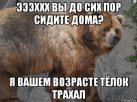эээххх вы до сих пор сидите дома? я вашем возрасте тёлок трахал
