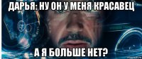 дарья: ну он у меня красавец а я больше нет?