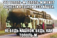 это тополь-м. тополь-м может разнести к ебеням всех йашек. не будь йашкой. будь, как тополь-м.