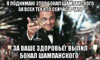 я поднимаю этот бокал шампанского за всех тех кто сейчас в чате за ваше здоровье!*выпил бокал шампанского*