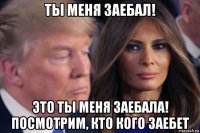 ты меня заебал! это ты меня заебала! посмотрим, кто кого заебет