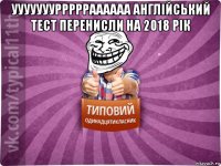уууууууррррраааааа англійський тест перенисли на 2018 рік 