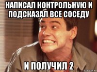 написал контрольную и подсказал все соседу и получил 2