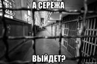 а серёжа выйдет?