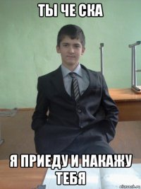 ты че ска я приеду и накажу тебя