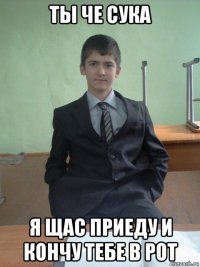 ты че сука я щас приеду и кончу тебе в рот