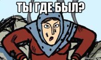 ты где был? 