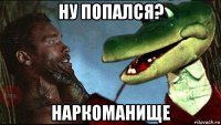 ну попался? наркоманище