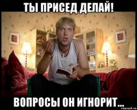 ты присед делай! вопросы он игнорит...