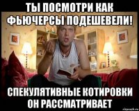 ты посмотри как фьючерсы подешевели! спекулятивные котировки он рассматривает