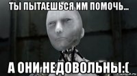 ты пытаешься им помочь... а они недовольны:(
