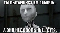 ты пытаешься им помочь... а они недовольны...(с)т9.