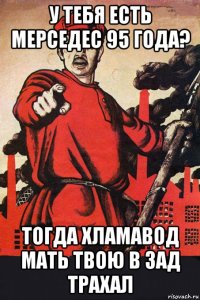 у тебя есть мерседес 95 года? тогда хламавод мать твою в зад трахал
