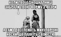 коли твої одношкапниці забрали твою форму з фізри а там і досі лежать минулорічні носки, що пахнуть свіжістю