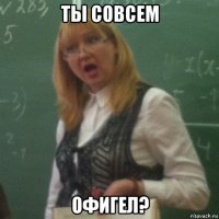 ты совсем офигел?