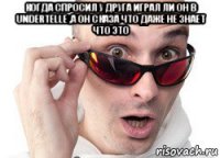 когда спросил у друга играл ли он в undertelle ,а он сказа что даже не знает что это 