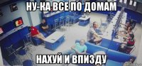 ну-ка все по домам нахуй и впизду