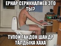 ернар сериккалиев это ты? тупой гандон шандр талдыка хаха