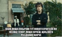  лайк,якщо побачив тут нового вчителя по фізиці. ігнор, якщо хочеш, щоб його роздавив ікарус