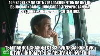 10 человек? да хоть 20! главное чтоб на лбу не было написано "шлю бабло террористам на создание химоружия", хотя и пох. ты главное скажи, есть 3 рубля за каждую штуку километров? прыгай ф фургон!