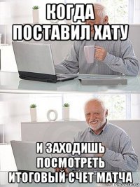 когда поставил хату и заходишь посмотреть итоговый счет матча