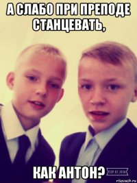 а слабо при преподе станцевать, как антон?