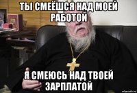 ты смеёшся над моей работой я смеюсь над твоей зарплатой
