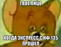 твое лицо когда экспресс с кф.135 прошел