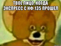 твое лицо, когда экспресс с кф.135 прошел 