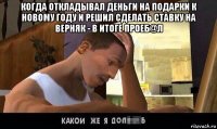 когда откладывал деньги на подарки к новому году и решил сделать ставку на верняк - в итоге проеб@л 
