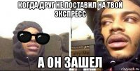 когда друг не поставил на твой экспресс а он зашел