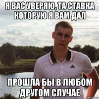 я вас уверяю, та ставка которую я вам дал прошла бы в любом другом случае
