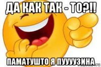 да как так - то?!! паматушто я пуууузина