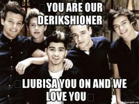  you are our derikshioner  ljubisa you on and we love you 