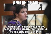 дело было так у меня был страпон в закашниках. володя сказал, что ему хочется. мне не трудно. а ему теперь стыдно
